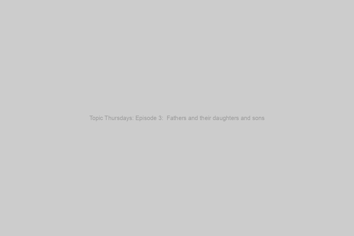 Topic Thursdays: Episode 3:  Fathers and their daughters and sons